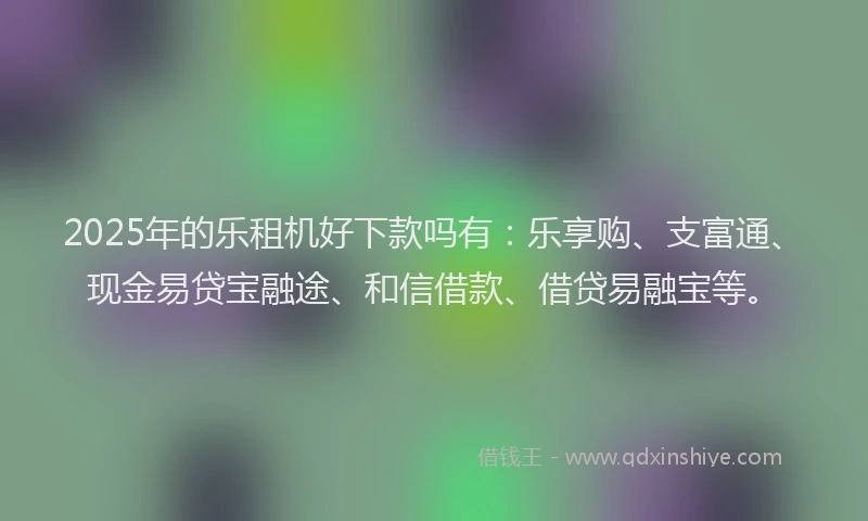 2025年的乐租机好下款吗有：乐享购、支富通、现金易贷宝融途、和信借款、借贷易融宝等。
