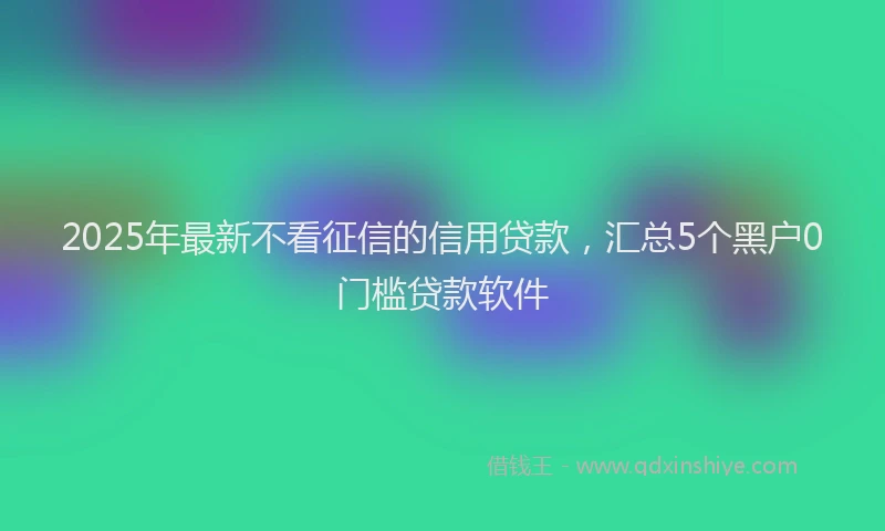 2025年最新不看征信的信用贷款，汇总5个黑户0门槛贷款软件