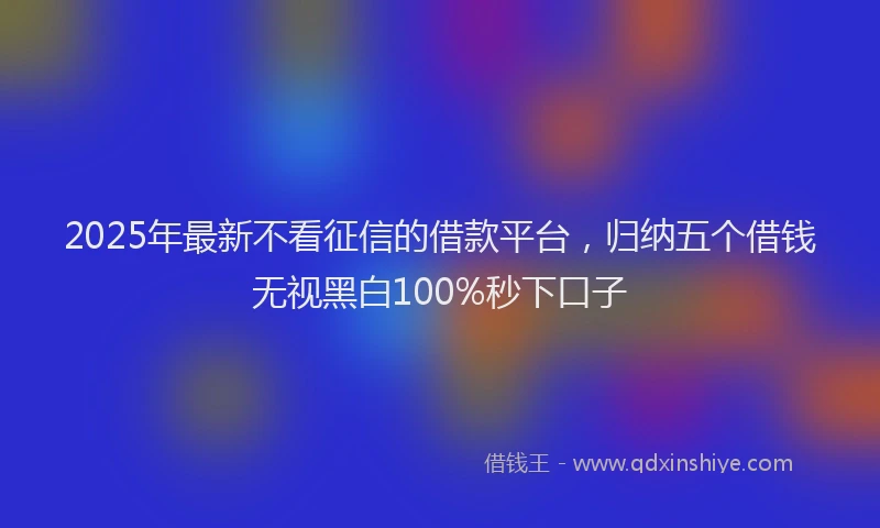 2025年最新不看征信的借款平台，归纳五个借钱无视黑白100%秒下口子
