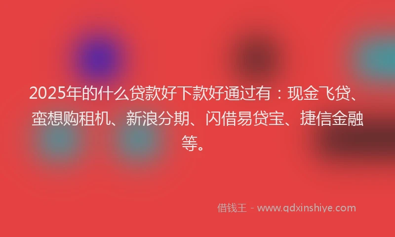 2025年的什么贷款好下款好通过有：现金飞贷、蛮想购租机、新浪分期、闪借易贷宝、捷信金融等。