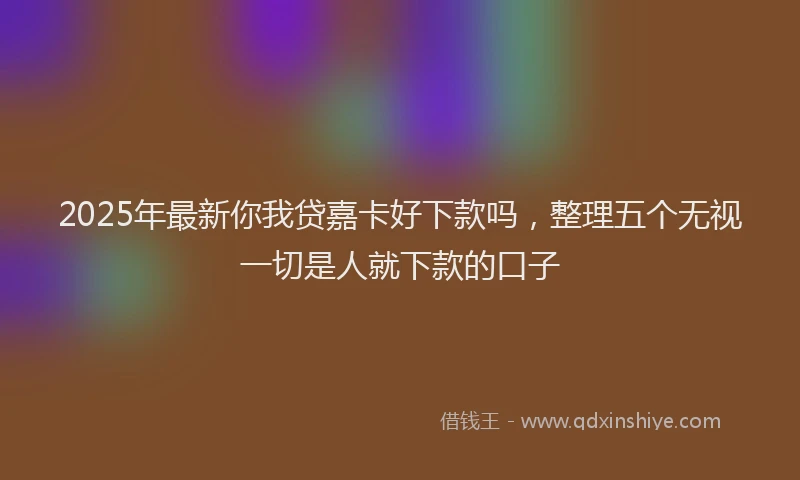 2025年最新你我贷嘉卡好下款吗，整理五个无视一切是人就下款的口子