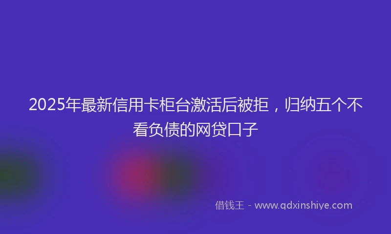 2025年最新信用卡柜台激活后被拒，归纳五个不看负债的网贷口子