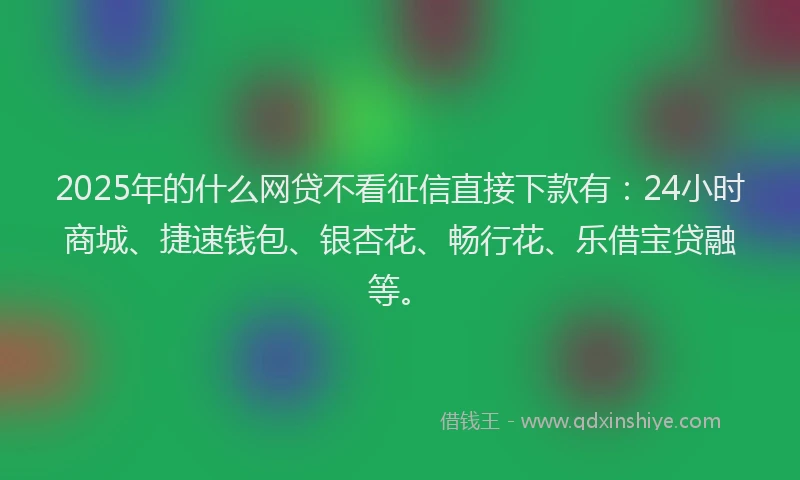 2025年的什么网贷不看征信直接下款有：24小时商城、捷速钱包、银杏花、畅行花、乐借宝贷融等。
