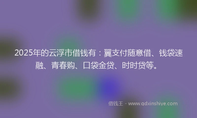2025年的云浮市借钱有：翼支付随意借、钱袋速融、青春购、口袋金贷、时时贷等。