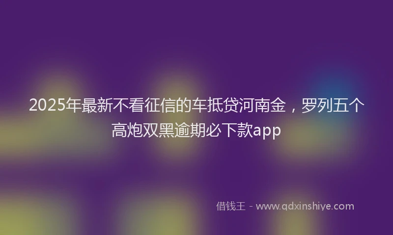 2025年最新不看征信的车抵贷河南金，罗列五个高炮双黑逾期必下款app