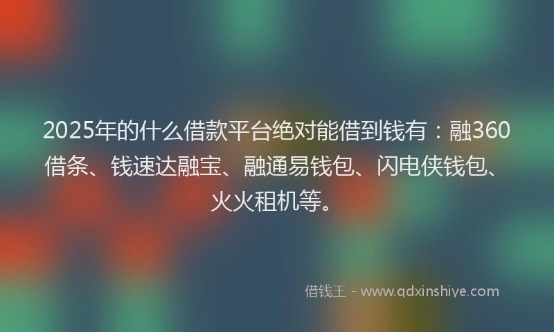 2025年的什么借款平台绝对能借到钱有：融360借条、钱速达融宝、融通易钱包、闪电侠钱包、火火租机等。
