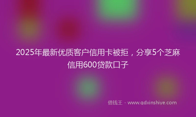 2025年最新优质客户信用卡被拒，分享5个芝麻信用600贷款口子