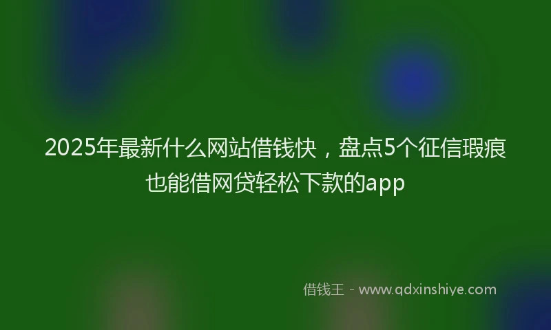 2025年最新什么网站借钱快，盘点5个征信瑕疵也能借网贷轻松下款的app