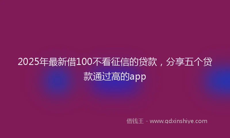 2025年最新借100不看征信的贷款，分享五个贷款通过高的app