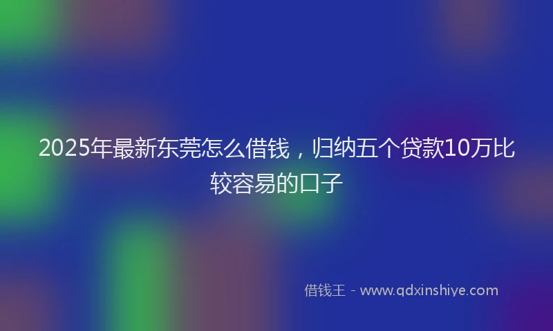 2025年最新东莞怎么借钱，归纳五个贷款10万比较容易的口子