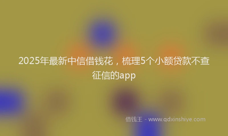 2025年最新中信借钱花，梳理5个小额贷款不查征信的app