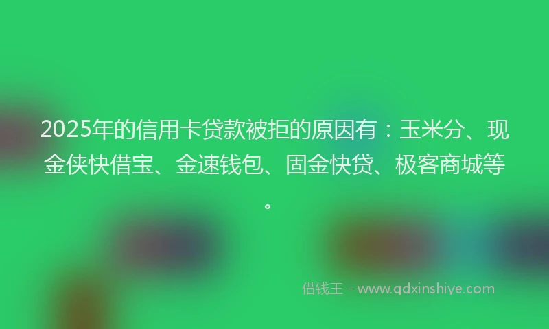 2025年的信用卡贷款被拒的原因有：玉米分、现金侠快借宝、金速钱包、固金快贷、极客商城等。