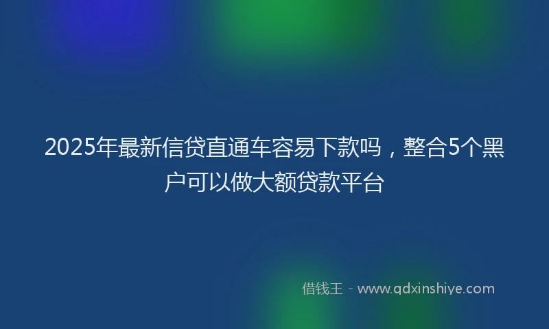 2025年最新信贷直通车容易下款吗，整合5个黑户可以做大额贷款平台