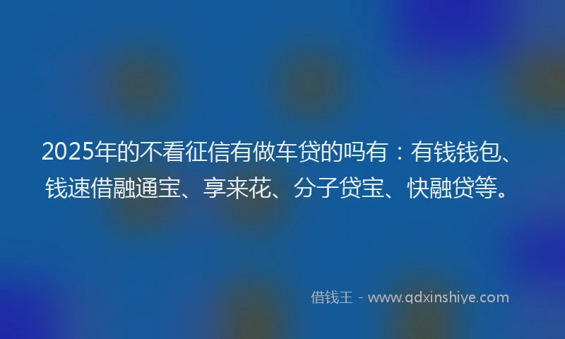 2025年的不看征信有做车贷的吗有：有钱钱包、钱速借融通宝、享来花、分子贷宝、快融贷等。