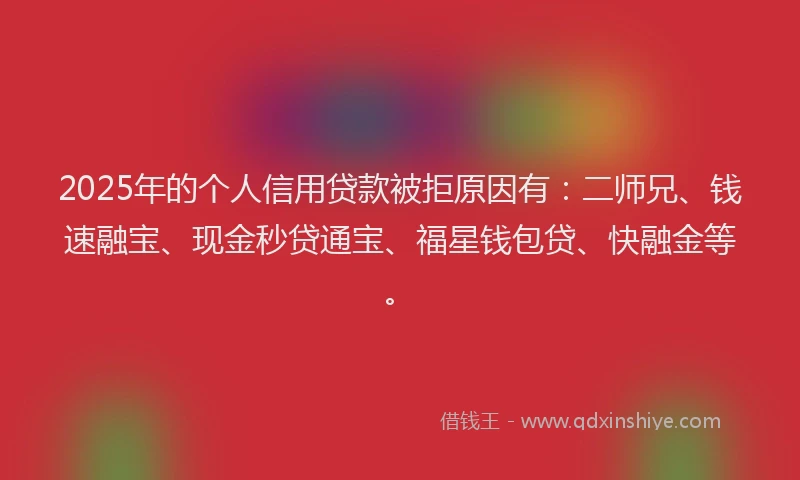 2025年的个人信用贷款被拒原因有：二师兄、钱速融宝、现金秒贷通宝、福星钱包贷、快融金等。