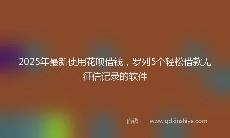 2025年最新使用花呗借钱，罗列5个轻松借款无征信记录的软件
