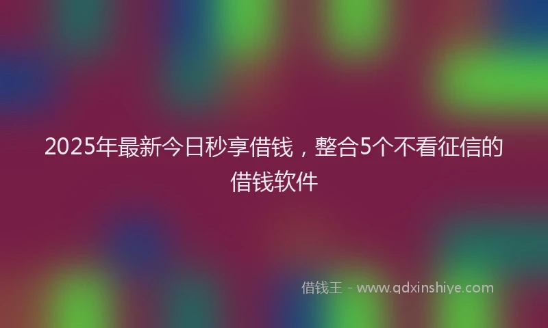 2025年最新今日秒享借钱，整合5个不看征信的借钱软件
