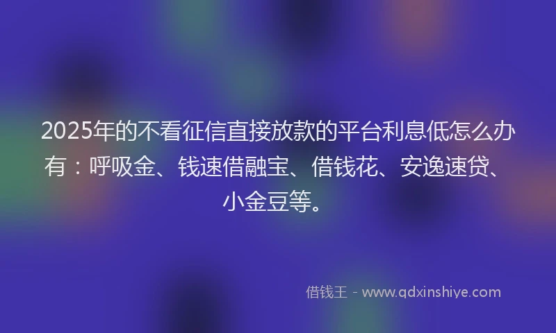 2025年的不看征信直接放款的平台利息低怎么办有：呼吸金、钱速借融宝、借钱花、安逸速贷、小金豆等。