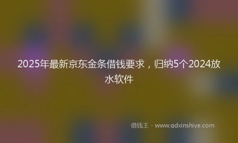 2025年最新京东金条借钱要求，归纳5个2024放水软件