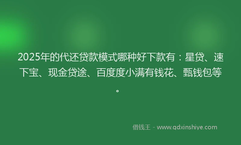 2025年的代还贷款模式哪种好下款有：星贷、速下宝、现金贷途、百度度小满有钱花、甄钱包等。