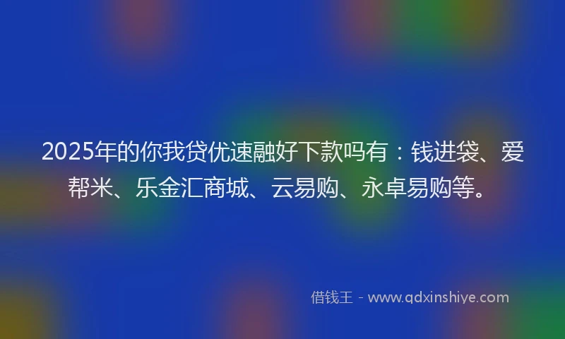 2025年的你我贷优速融好下款吗有：钱进袋、爱帮米、乐金汇商城、云易购、永卓易购等。