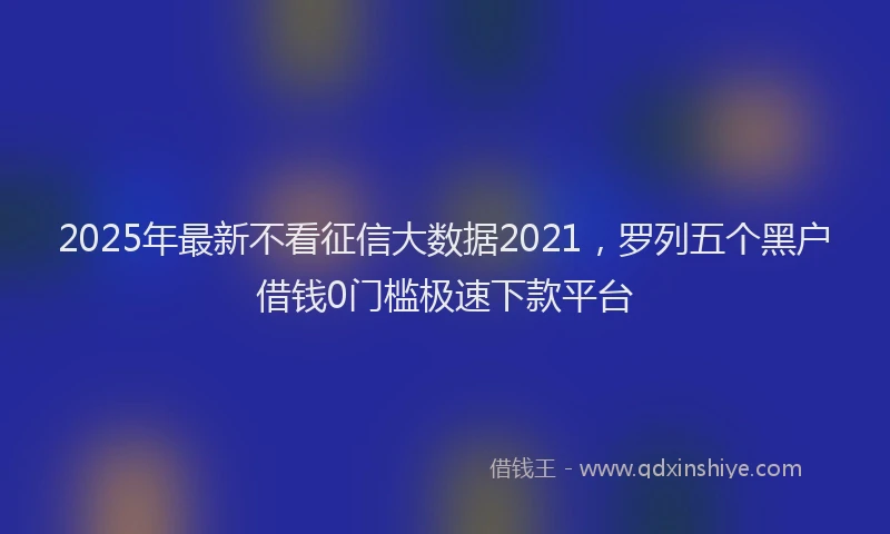 2025年最新不看征信大数据2021，罗列五个黑户借钱0门槛极速下款平台