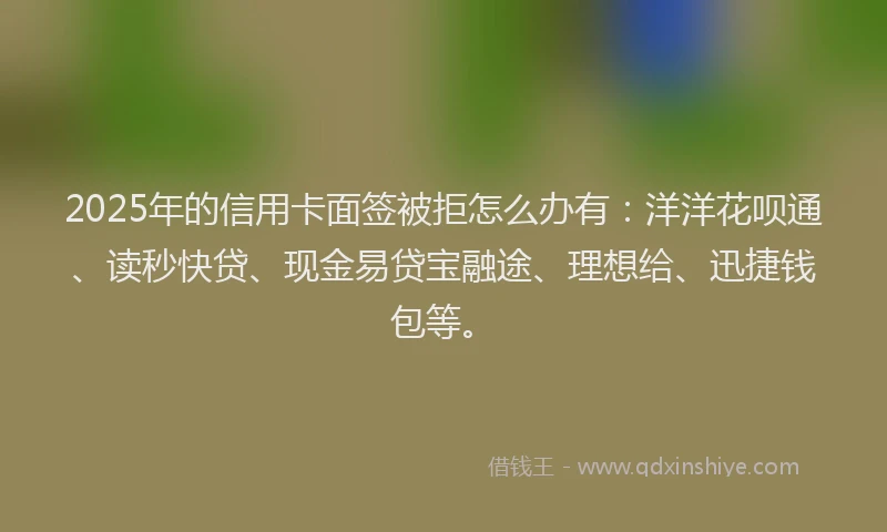2025年的信用卡面签被拒怎么办有：洋洋花呗通、读秒快贷、现金易贷宝融途、理想给、迅捷钱包等。