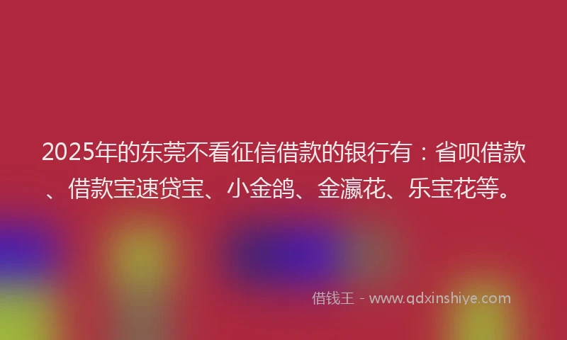 2025年的东莞不看征信借款的银行有：省呗借款、借款宝速贷宝、小金鸽、金瀛花、乐宝花等。