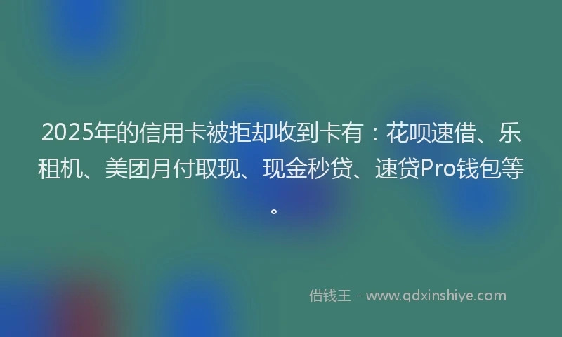 2025年的信用卡被拒却收到卡有：花呗速借、乐租机、美团月付取现、现金秒贷、速贷Pro钱包等。