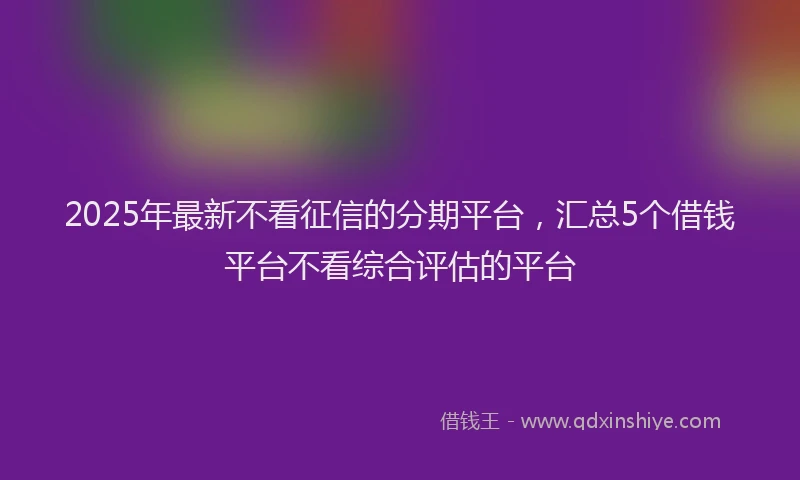 2025年最新不看征信的分期平台，汇总5个借钱平台不看综合评估的平台