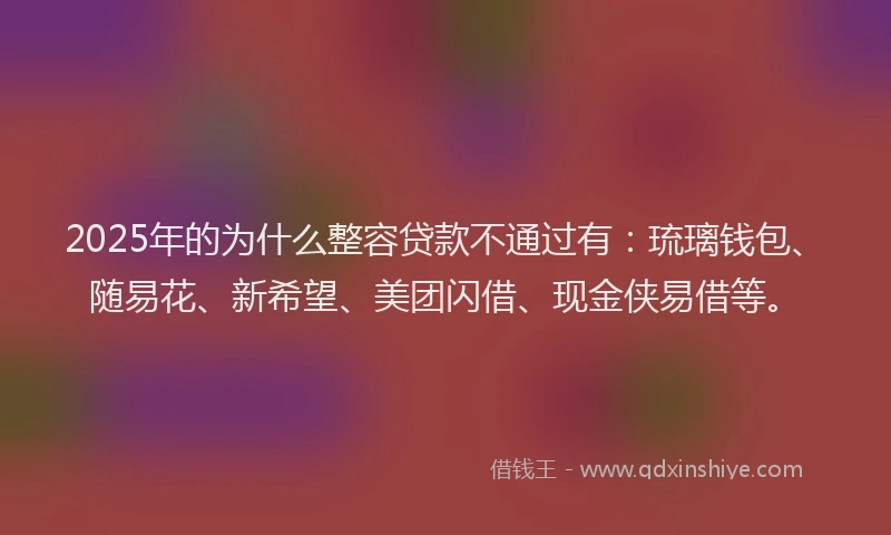 2025年的为什么整容贷款不通过有：琉璃钱包、随易花、新希望、美团闪借、现金侠易借等。