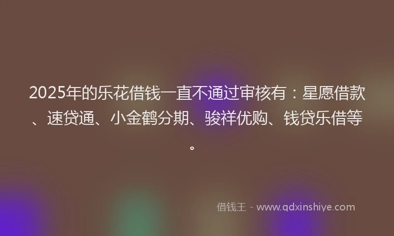 2025年的乐花借钱一直不通过审核有：星愿借款、速贷通、小金鹤分期、骏祥优购、钱贷乐借等。