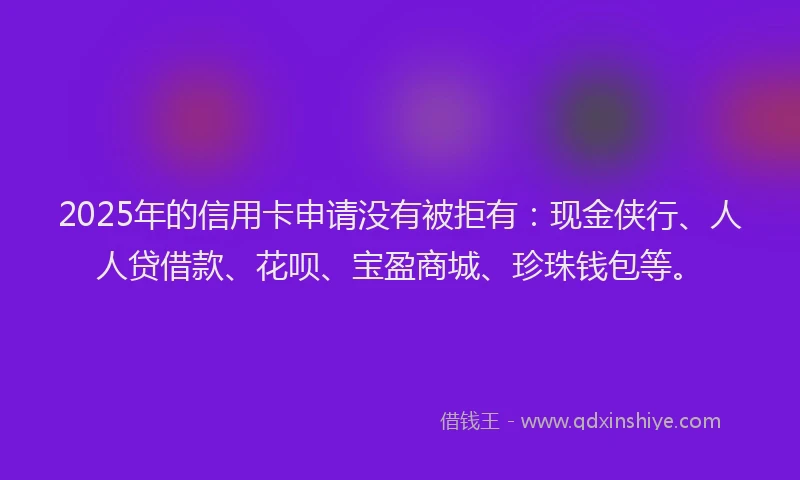 2025年的信用卡申请没有被拒有：现金侠行、人人贷借款、花呗、宝盈商城、珍珠钱包等。