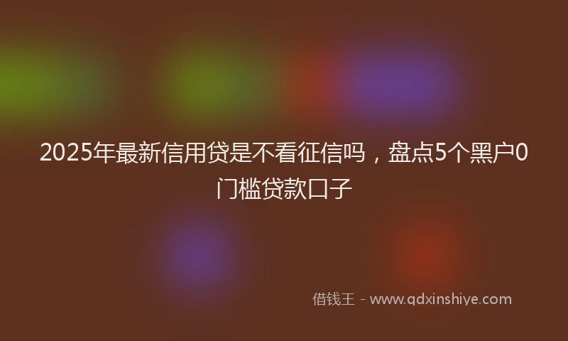 2025年最新信用贷是不看征信吗，盘点5个黑户0门槛贷款口子