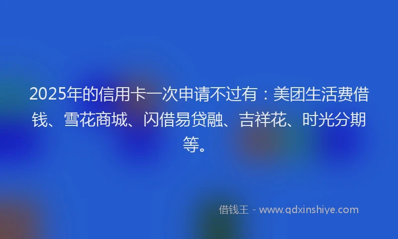 2025年的信用卡一次申请不过有：美团生活费借钱、雪花商城、闪借易贷融、吉祥花、时光分期等。