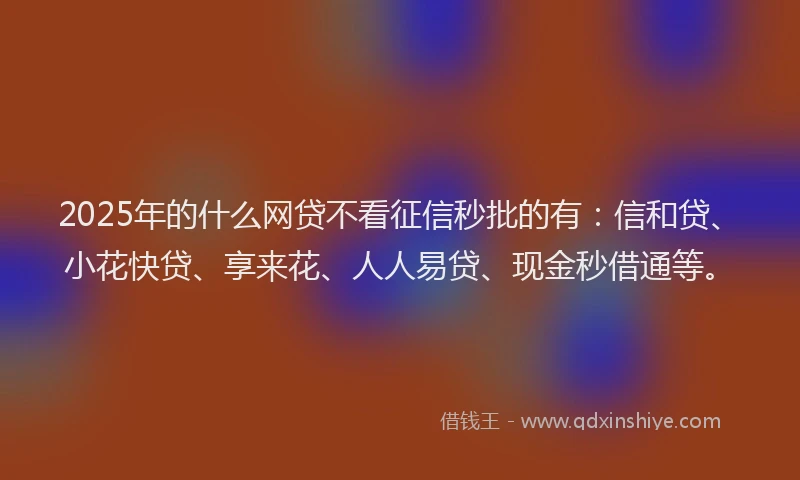 2025年的什么网贷不看征信秒批的有：信和贷、小花快贷、享来花、人人易贷、现金秒借通等。