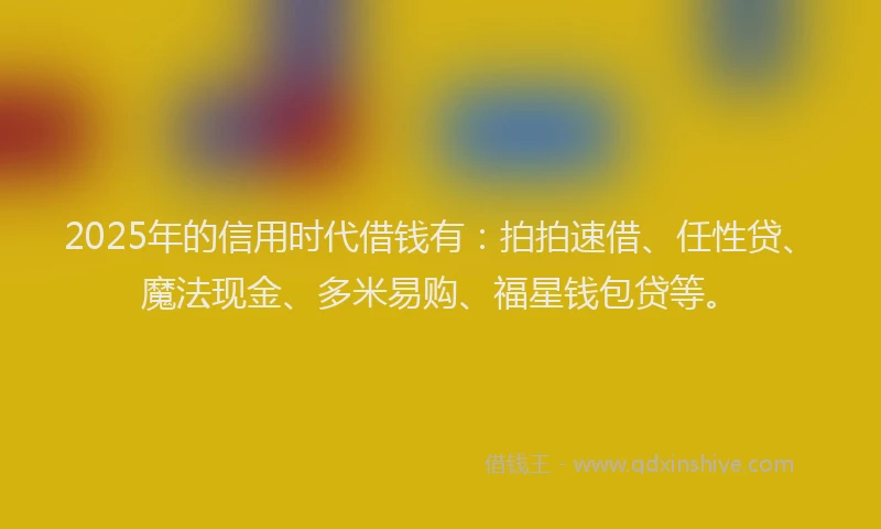 2025年的信用时代借钱有：拍拍速借、任性贷、魔法现金、多米易购、福星钱包贷等。