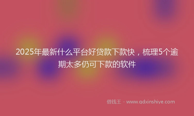 2025年最新什么平台好贷款下款快，梳理5个逾期太多仍可下款的软件