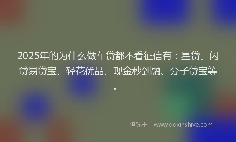2025年的为什么做车贷都不看征信有：星贷、闪贷易贷宝、轻花优品、现金秒到融、分子贷宝等。