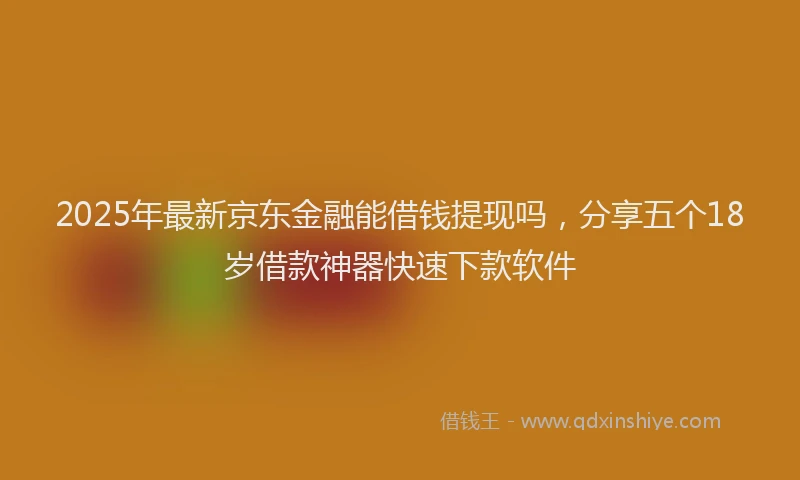 2025年最新京东金融能借钱提现吗，分享五个18岁借款神器快速下款软件