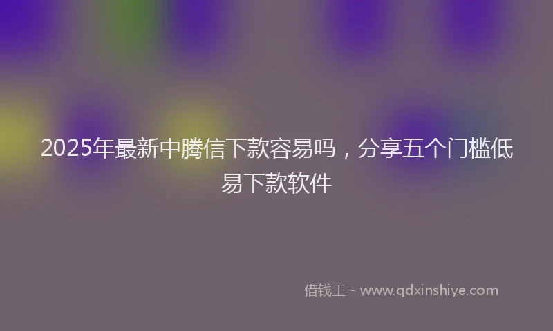 2025年最新中腾信下款容易吗，分享五个门槛低易下款软件