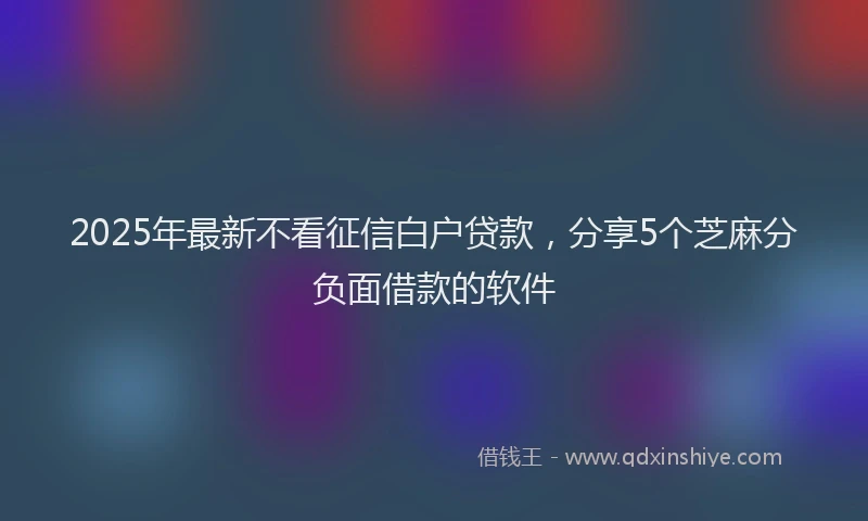 2025年最新不看征信白户贷款，分享5个芝麻分负面借款的软件