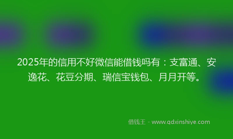 2025年的信用不好微信能借钱吗有：支富通、安逸花、花豆分期、瑞信宝钱包、月月开等。