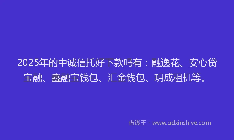 2025年的中诚信托好下款吗有：融逸花、安心贷宝融、鑫融宝钱包、汇金钱包、玥成租机等。