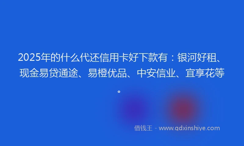 2025年的什么代还信用卡好下款有：银河好租、现金易贷通途、易橙优品、中安信业、宜享花等。