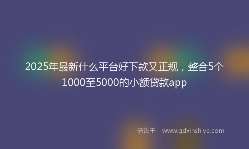 2025年最新什么平台好下款又正规，整合5个1000至5000的小额贷款app