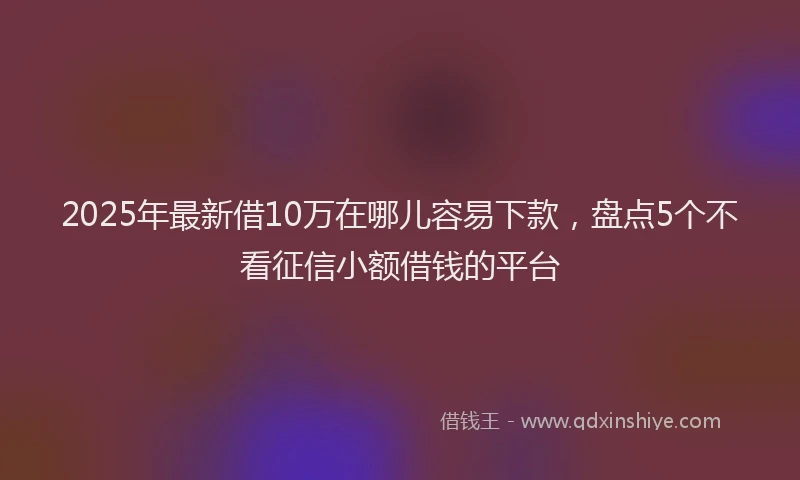 2025年最新借10万在哪儿容易下款，盘点5个不看征信小额借钱的平台