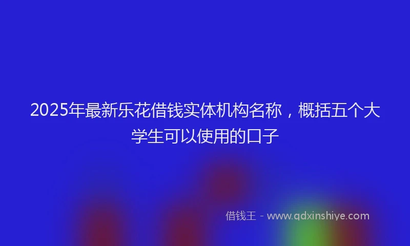 2025年最新乐花借钱实体机构名称，概括五个大学生可以使用的口子
