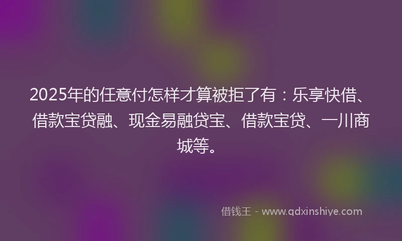 2025年的任意付怎样才算被拒了有：乐享快借、借款宝贷融、现金易融贷宝、借款宝贷、一川商城等。