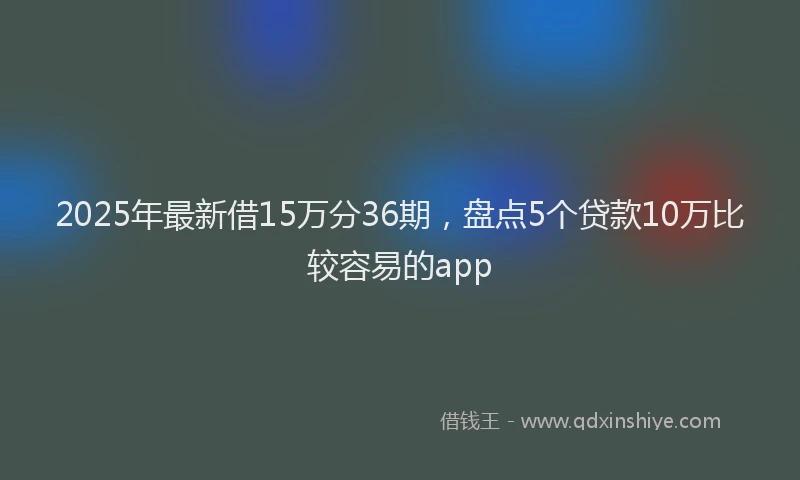 2025年最新借15万分36期，盘点5个贷款10万比较容易的app